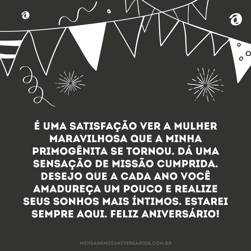 É uma satisfação ver a mulher maravilhosa que a minha primogênita se tornou. Dá uma sensação de missão cumprida. Desejo que a cada ano você amadureça um pouco e realize seus sonhos mais íntimos. Estarei sempre aqui. Feliz aniversário!