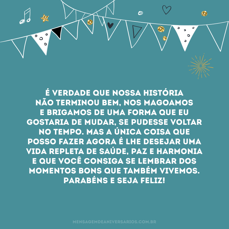 É verdade que nossa história não terminou bem, nos magoamos e brigamos de uma forma que eu gostaria de mudar, se pudesse voltar no tempo. Mas a única coisa que posso fazer agora é lhe desejar uma vida repleta de saúde, paz e harmonia e que você consiga se lembrar dos momentos bons que também vivemos. Parabéns e seja feliz!