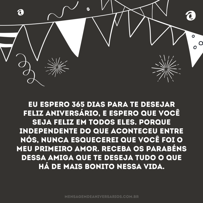 Eu espero 365 dias para te desejar feliz aniversário, e espero que você seja feliz em todos eles. Porque independente do que aconteceu entre nós, nunca esquecerei que você foi o meu primeiro amor. Receba os parabéns dessa amiga que te deseja tudo o que há de mais bonito nessa vida.