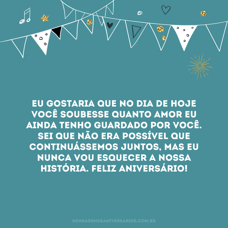 Eu gostaria que no dia de hoje você soubesse quanto amor eu ainda tenho guardado por você. Sei que não era possível que continuássemos juntos, mas eu nunca vou esquecer a nossa história. Feliz aniversário!