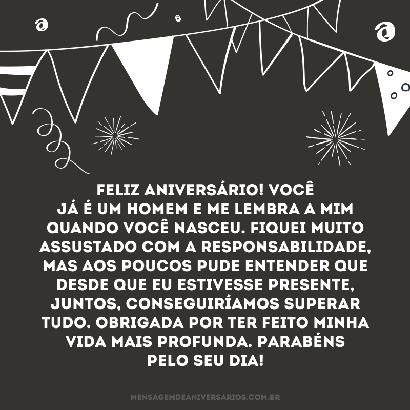 Feliz aniversário! Você já é um homem e me lembra a mim quando você nasceu. Fiquei muito assustado com a responsabilidade, mas aos poucos pude entender que desde que eu estivesse presente, juntos, conseguiríamos superar tudo. Obrigada por ter feito minha vida mais profunda. Parabéns pelo seu dia!