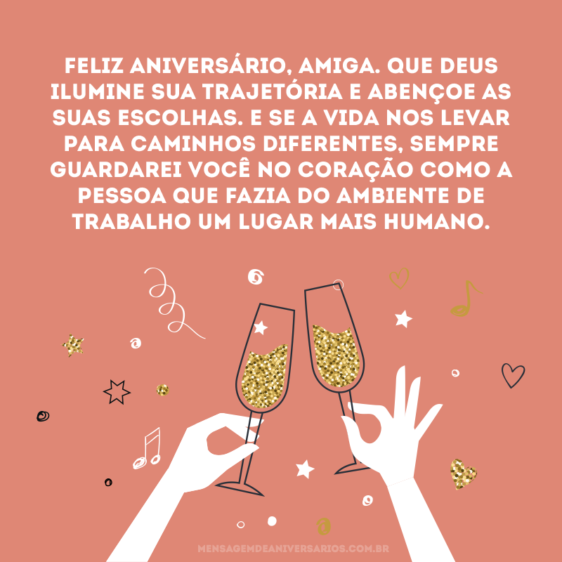 Feliz aniversário, amiga. Que Deus ilumine sua trajetória e abençoe as suas escolhas. E se a vida nos levar para caminhos diferentes, sempre guardarei você no coração como a pessoa que fazia do ambiente de trabalho um lugar mais humano.