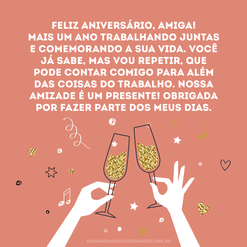 Feliz aniversário, amiga! Mais um ano trabalhando juntas e comemorando a sua vida. Você já sabe, mas vou repetir, que pode contar comigo para além das coisas do trabalho. Nossa amizade é um presente! Obrigada por fazer parte dos meus dias.