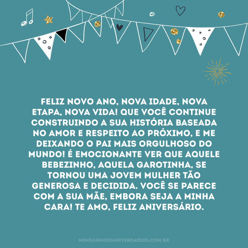 Feliz novo ano, nova idade, nova etapa, nova vida! Que você continue construindo a sua história baseada no amor e respeito ao próximo, e me deixando o pai mais orgulhoso do mundo! É emocionante ver que aquele bebezinho, aquela garotinha, se tornou uma jovem mulher tão generosa e decidida. Você se parece com a sua mãe, embora seja a minha cara! Te amo, feliz aniversário.