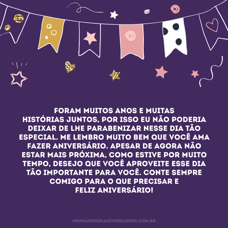 Foram muitos anos e muitas histórias juntos, por isso eu não poderia deixar de lhe parabenizar nesse dia tão especial. Me lembro muito bem que você ama fazer aniversário. Apesar de agora não estar mais próxima, como estive por muito tempo, desejo que você aproveite esse dia tão importante para você. Conte sempre comigo para o que precisar e Feliz Aniversário!