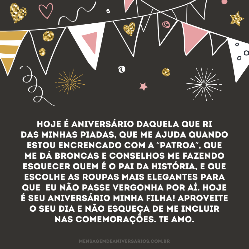 Hoje é aniversário daquela que ri das minhas piadas, que me ajuda quando estou encrencado com a “patroa”, que me dá broncas e conselhos me fazendo esquecer quem é o pai da história, e que escolhe as roupas mais elegantes para que  eu não passe vergonha por aí. Hoje é seu aniversário minha filha! Aproveite o seu dia e não esqueça de me incluir nas comemorações. Te amo.