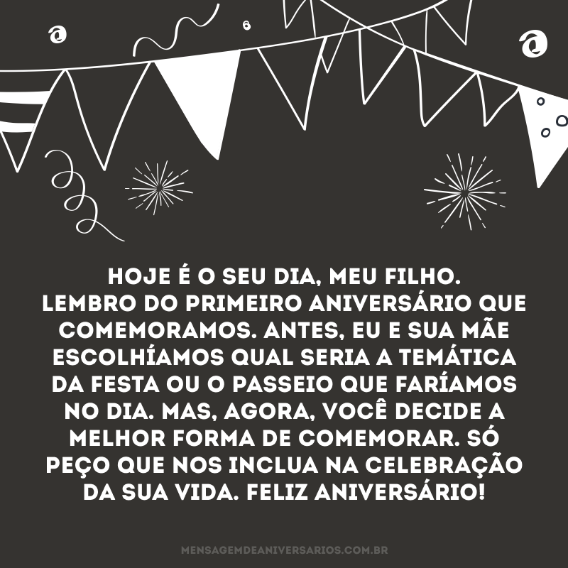 Hoje é o seu dia, meu filho. Lembro do primeiro aniversário que comemoramos. Antes, eu e sua mãe escolhíamos qual seria a temática da festa ou o passeio que faríamos no dia. Mas, agora, você decide a melhor forma de comemorar. Só peço que nos inclua na celebração da sua vida. Feliz aniversário!