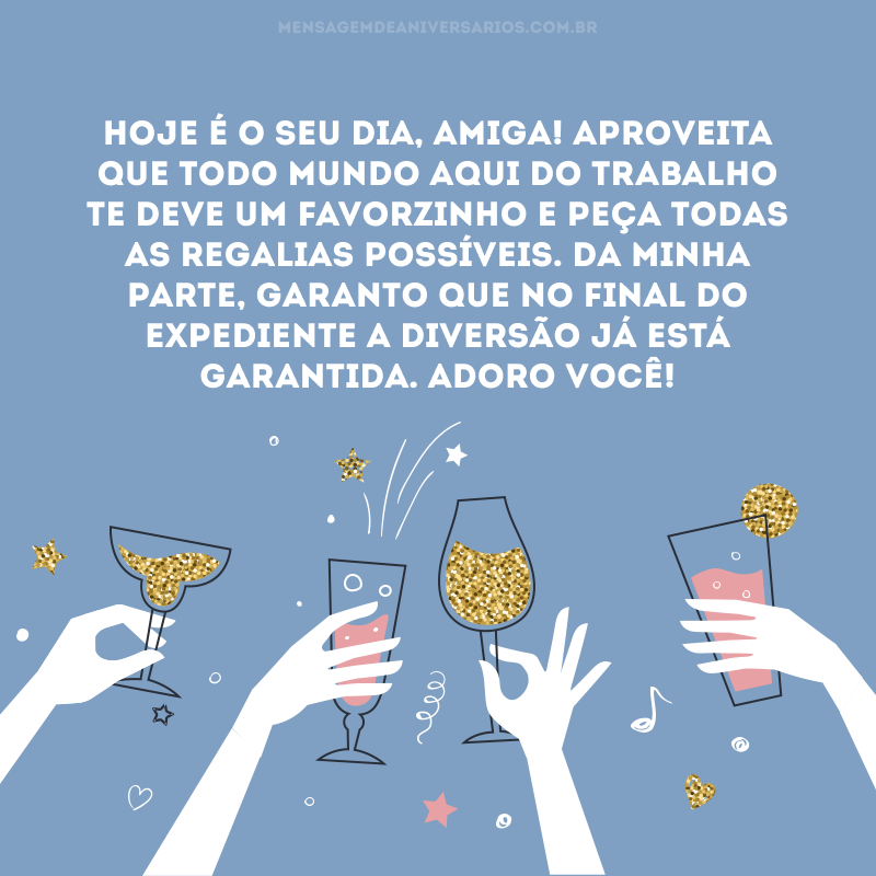 Hoje é o seu dia, amiga! Aproveita que todo mundo aqui do trabalho te deve um favorzinho e peça todas as regalias possíveis. Da minha parte, garanto que no final do expediente a diversão já está garantida. Adoro você!