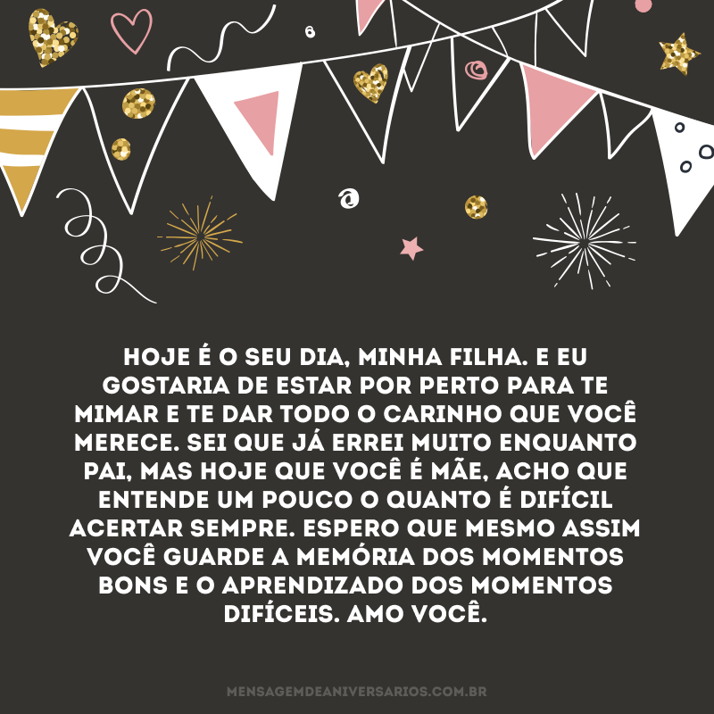 Hoje é o seu dia, minha filha. E eu gostaria de estar por perto para te mimar e te dar todo o carinho que você merece. Sei que já errei muito enquanto pai, mas hoje que você é mãe, acho que entende um pouco o quanto é difícil acertar sempre. Espero que mesmo assim você guarde a memória dos momentos bons e o aprendizado dos momentos difíceis. Amo você.