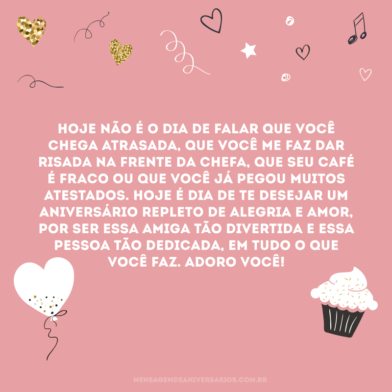 Hoje não é o dia de falar que você chega atrasada, que você me faz dar risada na frente da chefa, que seu café é fraco ou que você já pegou muitos atestados. Hoje é dia de te desejar um aniversário repleto de alegria e amor, por ser essa amiga tão divertida e essa pessoa tão dedicada, em tudo o que você faz. Adoro você!