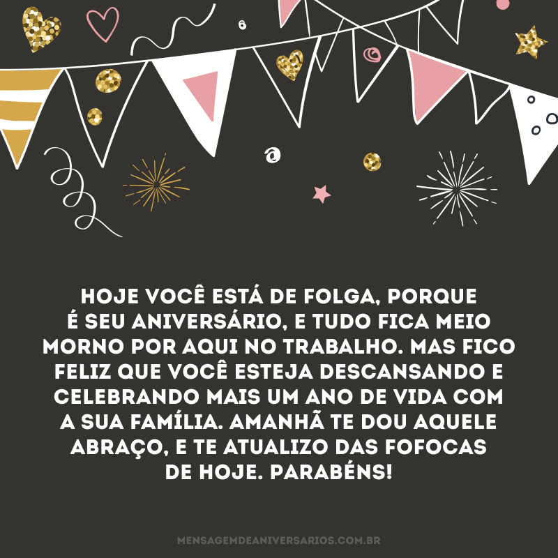 Hoje você está de folga, porque é seu aniversário, e tudo fica meio morno por aqui no trabalho. Mas fico feliz que você esteja descansando e celebrando mais um ano de vida com a sua família. Amanhã te dou aquele abraço, e te atualizo das fofocas de hoje. Parabéns!