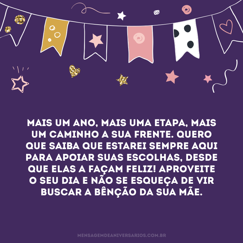 Mais um ano, mais uma etapa, mais um caminho a sua frente. Quero que saiba que estarei sempre aqui para apoiar suas escolhas, desde que elas a façam feliz! Aproveite o seu dia e não se esqueça de vir buscar a bênção da sua mãe.