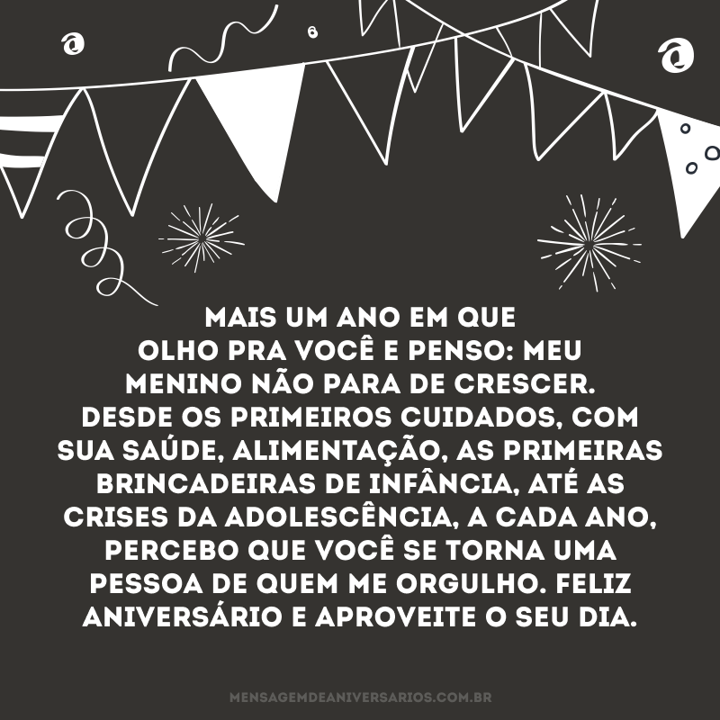 Mais um ano em que olho pra você e penso: meu menino não para de crescer. Desde os primeiros cuidados, com sua saúde, alimentação, as primeiras brincadeiras de infância, até as crises da adolescência, a cada ano, percebo que você se torna uma pessoa de quem me orgulho. Feliz aniversário e aproveite o seu dia.