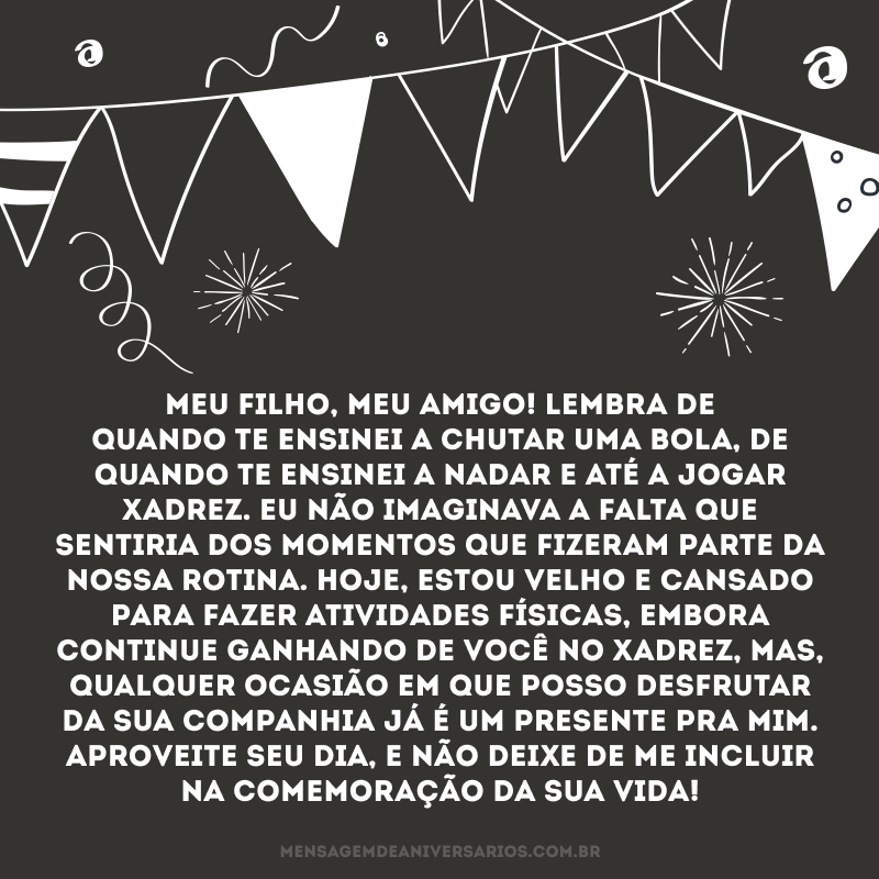 Meu filho, meu amigo! Lembra de quando te ensinei a chutar uma bola, de quando te ensinei a nadar e até a jogar xadrez. Eu não imaginava a falta que sentiria dos momentos que fizeram parte da nossa rotina. Hoje, estou velho e cansado para fazer atividades físicas, embora continue ganhando de você no xadrez, mas, qualquer ocasião em que posso desfrutar da sua companhia já é um presente pra mim. Aproveite seu dia, e não deixe de me incluir na comemoração da sua vida!