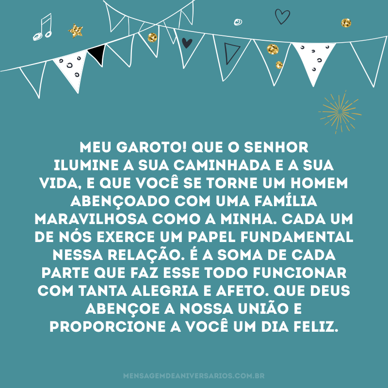 Meu garoto! Que o Senhor ilumine a sua caminhada e a sua vida, e que você se torne um homem abençoado com uma família maravilhosa como a minha. Cada um de nós exerce um papel fundamental nessa relação. É a soma de cada parte que faz esse todo funcionar com tanta alegria e afeto. Que Deus abençoe a nossa união e proporcione a você um dia feliz.