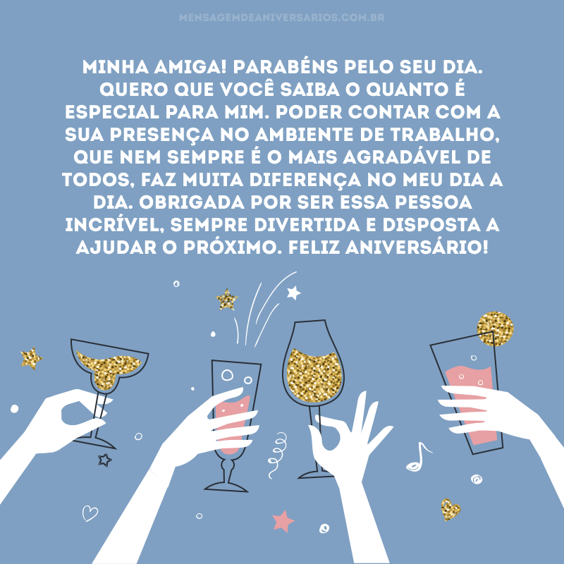 Minha amiga! Parabéns pelo seu dia. Quero que você saiba o quanto é especial para mim. Poder contar com a sua presença no ambiente de trabalho, que nem sempre é o mais agradável de todos, faz muita diferença no meu dia a dia. Obrigada por ser essa pessoa incrível, sempre divertida e disposta a ajudar o próximo. Feliz aniversário!