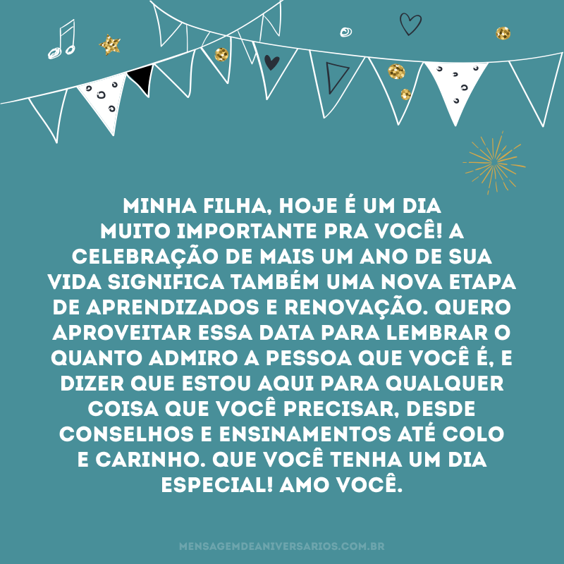 Minha filha, hoje é um dia muito importante pra você! A celebração de mais um ano de sua vida significa também uma nova etapa de aprendizados e renovação. Quero aproveitar essa data para lembrar o quanto admiro a pessoa que você é, e dizer que estou aqui para qualquer coisa que você precisar, desde conselhos e ensinamentos até colo e carinho. Que você tenha um dia especial! Amo você.