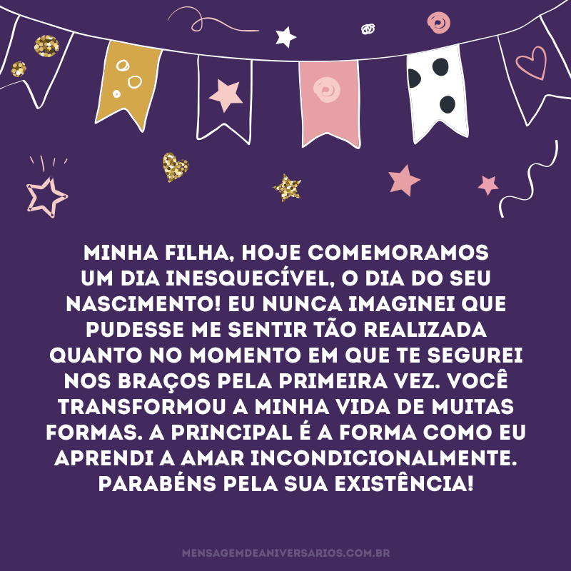 Minha filha, hoje comemoramos um dia inesquecível, o dia do seu nascimento! Eu nunca imaginei que pudesse me sentir tão realizada quanto no momento em que te segurei nos braços pela primeira vez. Você transformou a minha vida de muitas formas. A principal é a forma como eu aprendi a amar incondicionalmente. Parabéns pela sua existência!