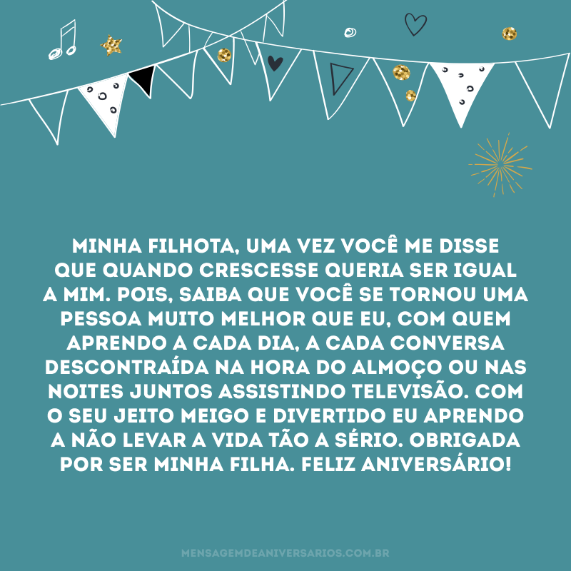 Minha filhota, uma vez você me disse que quando crescesse queria ser igual a mim. Pois, saiba que você se tornou uma pessoa muito melhor que eu, com quem aprendo a cada dia, a cada conversa descontraída na hora do almoço ou nas noites juntos assistindo televisão. Com o seu jeito meigo e divertido eu aprendo a não levar a vida tão a sério. Obrigada por ser minha filha. Feliz aniversário!