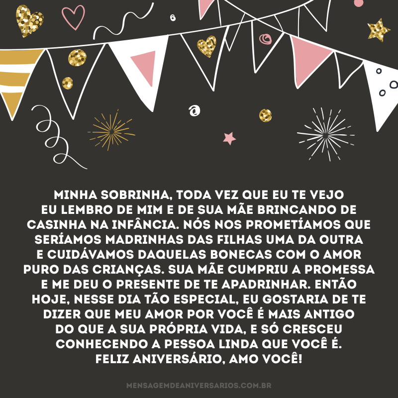 Minha sobrinha, toda vez que eu te vejo eu lembro de mim e de sua mãe brincando de casinha na infância. Nós nos prometíamos que seríamos madrinhas das filhas uma da outra e cuidávamos daquelas bonecas com o amor puro das crianças. Sua mãe cumpriu a promessa e me deu o presente de te apadrinhar. Então hoje, nesse dia tão especial, eu gostaria de te dizer que meu amor por você é mais antigo do que a sua própria vida, e só cresceu conhecendo a pessoa linda que você é. Feliz aniversário, amo você!