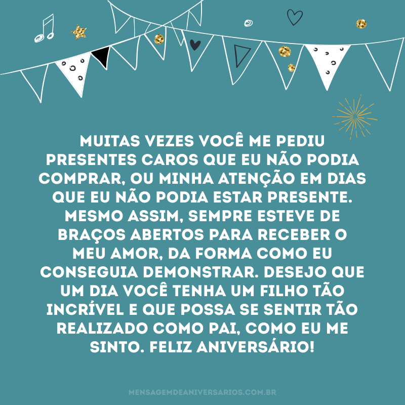 Muitas vezes você me pediu presentes caros que eu não podia comprar, ou minha atenção em dias que eu não podia estar presente. Mesmo assim, sempre esteve de braços abertos para receber o meu amor, da forma como eu conseguia demonstrar. Desejo que um dia você tenha um filho tão incrível e que possa se sentir tão realizado como pai, como eu me sinto. Feliz aniversário!