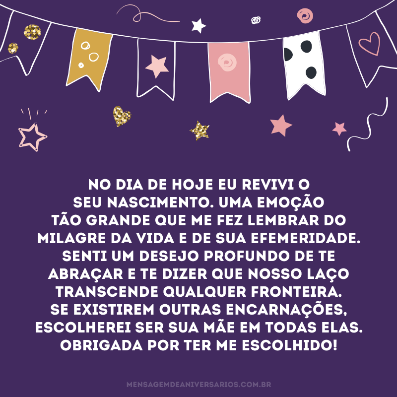 No dia de hoje eu revivi o seu nascimento. Uma emoção tão grande que me fez lembrar do milagre da vida e de sua efemeridade. Senti um desejo profundo de te abraçar e te dizer que nosso laço transcende qualquer fronteira. Se existirem outras encarnações, escolherei ser sua mãe em todas elas. Obrigada por ter me escolhido!