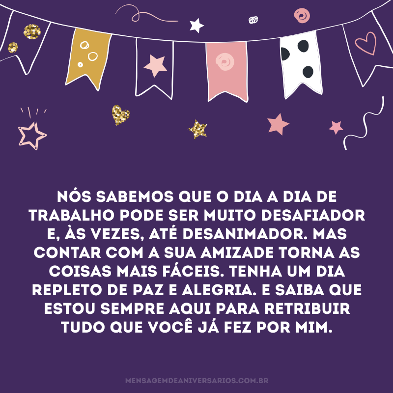 Nós sabemos que o dia a dia de trabalho pode ser muito desafiador e, às vezes, até desanimador. Mas contar com a sua amizade torna as coisas mais fáceis. Tenha um dia repleto de paz e alegria. E saiba que estou sempre aqui para retribuir tudo que você já fez por mim.