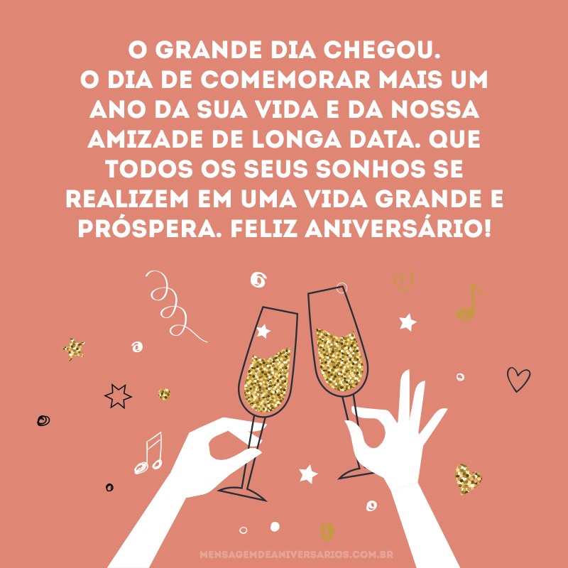 O grande dia chegou. O dia de comemorar mais um ano da sua vida e da nossa amizade de longa data. Que todos os seus sonhos se realizem em uma vida grande e próspera. Feliz aniversário! 