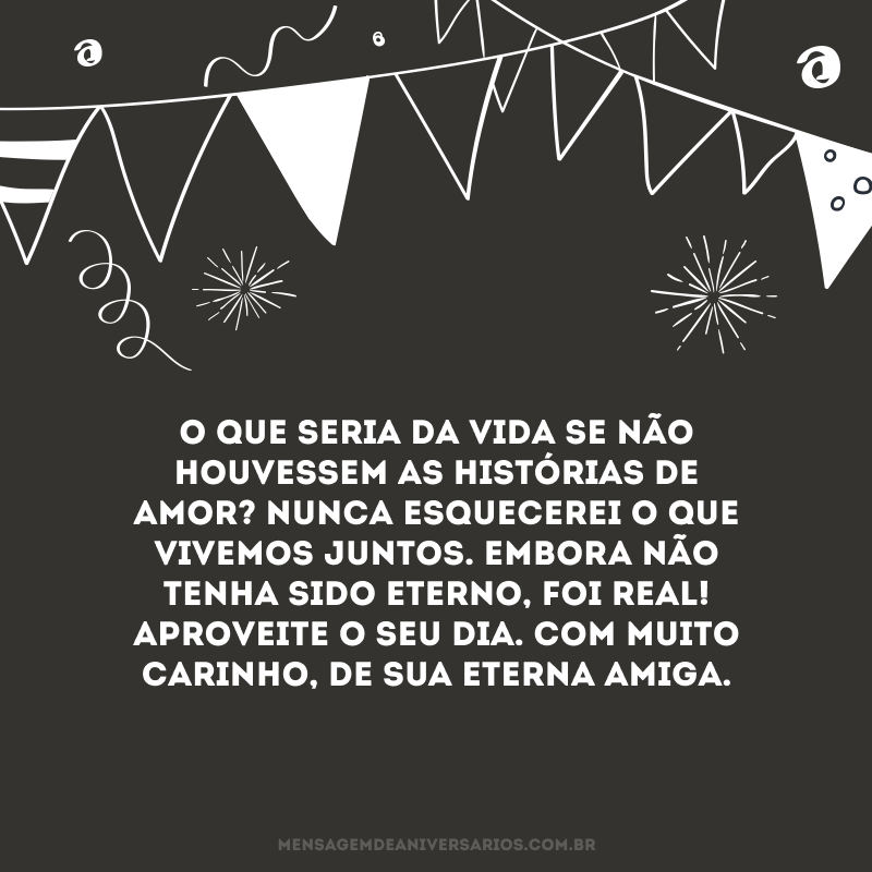 O que seria da vida se não houvessem as histórias de amor? Nunca esquecerei o que vivemos juntos. Embora não tenha sido eterno, foi real! Aproveite o seu dia. Com muito carinho, de sua eterna amiga.