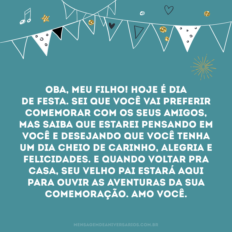 Oba, meu filho! Hoje é dia de festa. Sei que você vai preferir comemorar com os seus amigos, mas saiba que estarei pensando em você e desejando que você tenha um dia cheio de carinho, alegria e felicidades. E quando voltar pra casa, seu velho pai estará aqui para ouvir as aventuras da sua comemoração. Amo você.