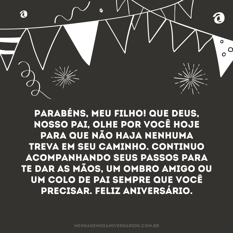 Parabéns, meu filho! Que Deus, nosso pai, olhe por você hoje para que não haja nenhuma treva em seu caminho. Continuo acompanhando seus passos para te dar as mãos, um ombro amigo ou um colo de pai sempre que você precisar. Feliz aniversário.