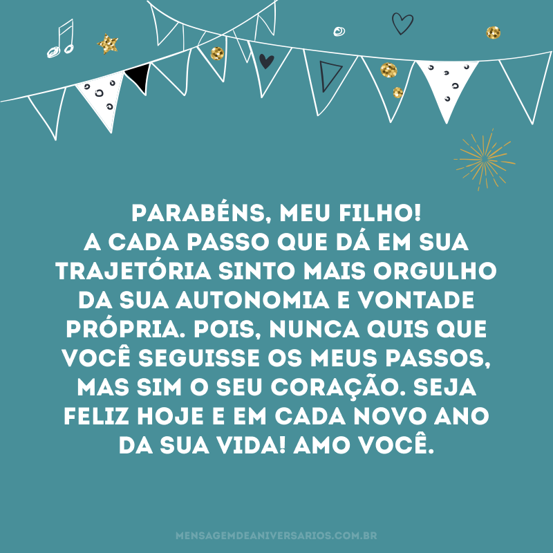 Parabéns, meu filho! A cada passo que dá em sua trajetória sinto mais orgulho da sua autonomia e vontade própria. Pois, nunca quis que você seguisse os meus passos, mas sim o seu coração. Seja feliz hoje e em cada novo ano da sua vida! Amo você.