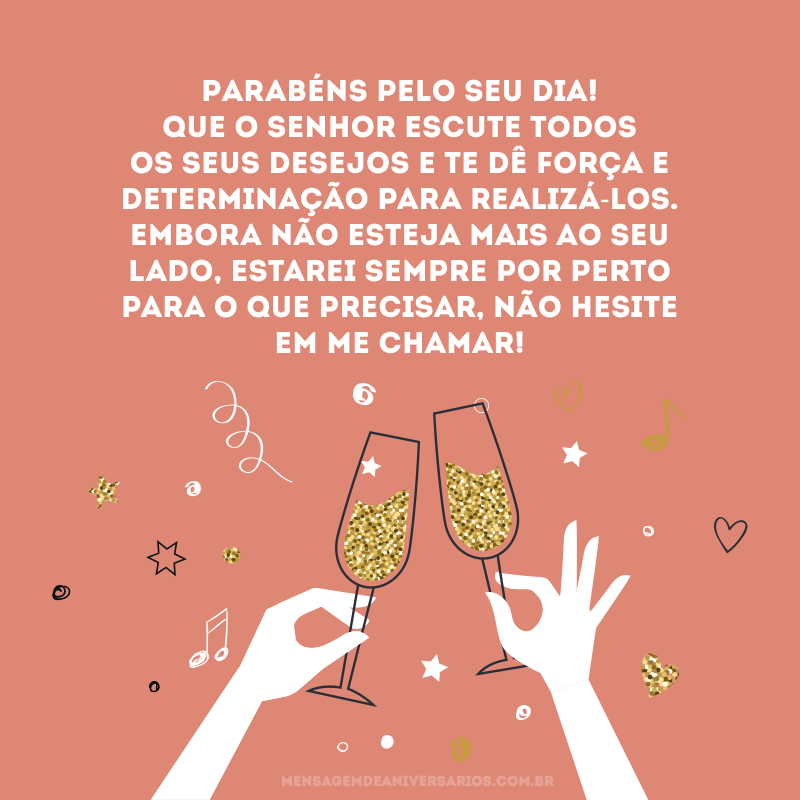 Parabéns pelo seu dia! Que o senhor escute todos os seus desejos e te dê força e determinação para realizá-los. Embora não esteja mais ao seu lado, estarei sempre por perto para o que precisar, não hesite em me chamar!