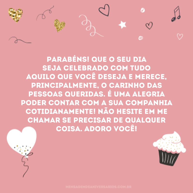 Parabéns! Que o seu dia seja celebrado com tudo aquilo que você deseja e merece, principalmente, o carinho das pessoas queridas. É uma alegria poder contar com a sua companhia cotidianamente! Não hesite em me chamar se precisar de qualquer coisa. Adoro você!