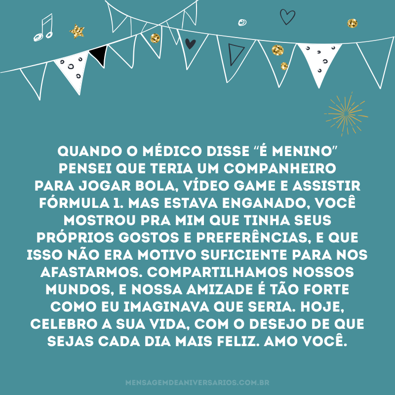 Quando o médico disse “é menino” pensei que teria um companheiro para jogar bola, vídeo game e assistir fórmula 1. Mas estava enganado, você mostrou pra mim que tinha seus próprios gostos e preferências, e que isso não era motivo suficiente para nos afastarmos. Compartilhamos nossos mundos, e nossa amizade é tão forte como eu imaginava que seria. Hoje, celebro a sua vida, com o desejo de que sejas cada dia mais feliz. Amo você.