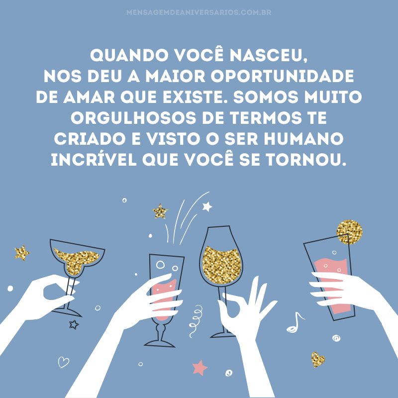 Quando você nasceu, nos deu a maior oportunidade de amar que existe. Somos muito orgulhosos de termos te criado e visto o ser humano incrível que você se tornou. Receba hoje todo o nosso carinho e o desejo sincero que tenha um dia especial e abençoado. Amamos você. Feliz aniversário!