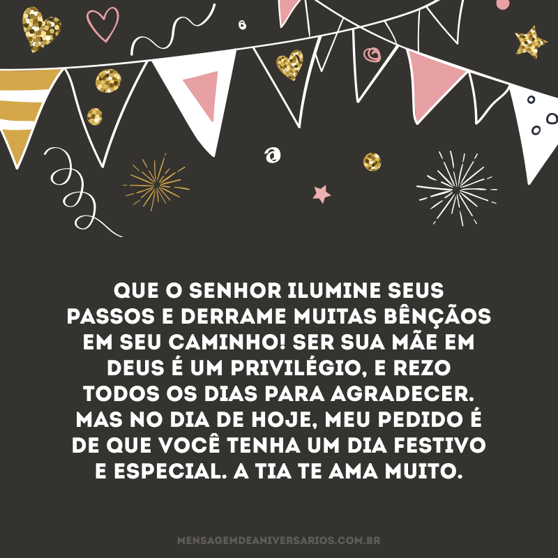Que o senhor ilumine seus passos e derrame muitas bênçãos em seu caminho! Ser sua mãe em Deus é um privilégio, e rezo todos os dias para agradecer. Mas no dia de hoje, meu pedido é de que você tenha um dia festivo e especial. A tia te ama muito.