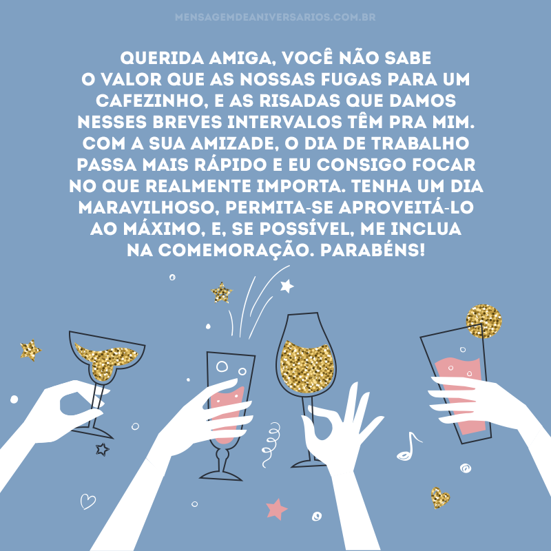 Querida amiga, você não sabe o valor que as nossas fugas para um cafezinho, e as risadas que damos nesses breves intervalos têm pra mim. Com a sua amizade, o dia de trabalho passa mais rápido e eu consigo focar no que realmente importa. Tenha um dia maravilhoso, permita-se aproveitá-lo ao máximo, e, se possível, me inclua na comemoração. Parabéns!