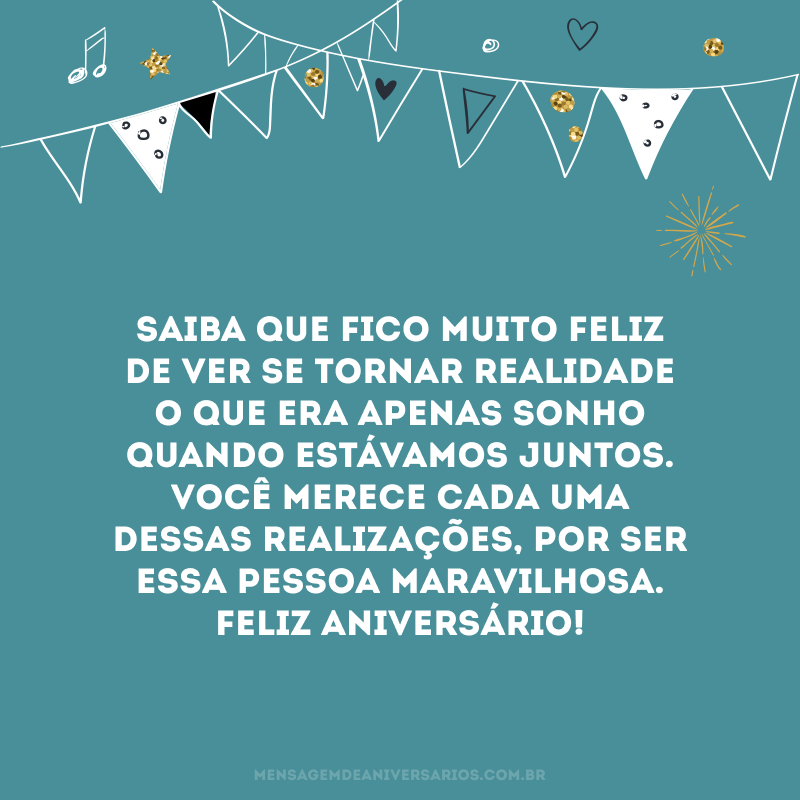 Saiba que fico muito feliz de ver se tornar realidade o que era apenas sonho quando estávamos juntos. Você merece cada uma dessas realizações, por ser essa pessoa maravilhosa. Feliz aniversário!