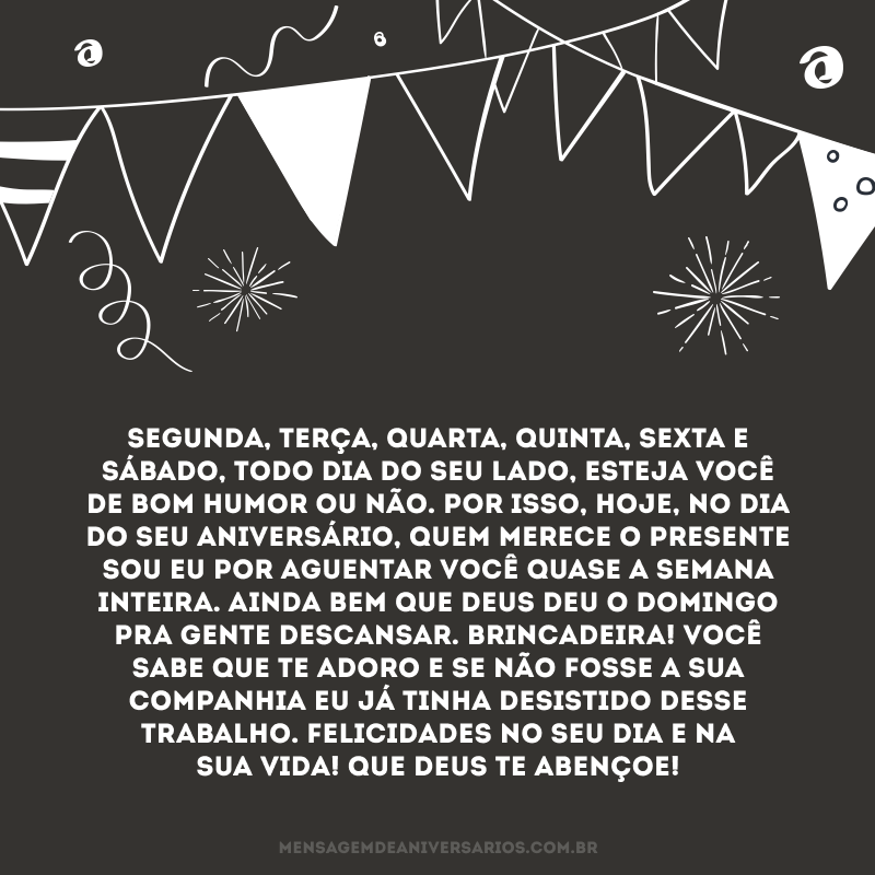 Segunda, terça, quarta, quinta, sexta e sábado, todo dia do seu lado, esteja você de bom humor ou não. Por isso, hoje, no dia do seu aniversário, quem merece o presente sou eu por aguentar você quase a semana inteira. Ainda bem que Deus deu o domingo pra gente descansar. Brincadeira! Você sabe que te adoro e se não fosse a sua companhia eu já tinha desistido desse trabalho. Felicidades no seu dia e na sua vida! Que Deus te abençoe!