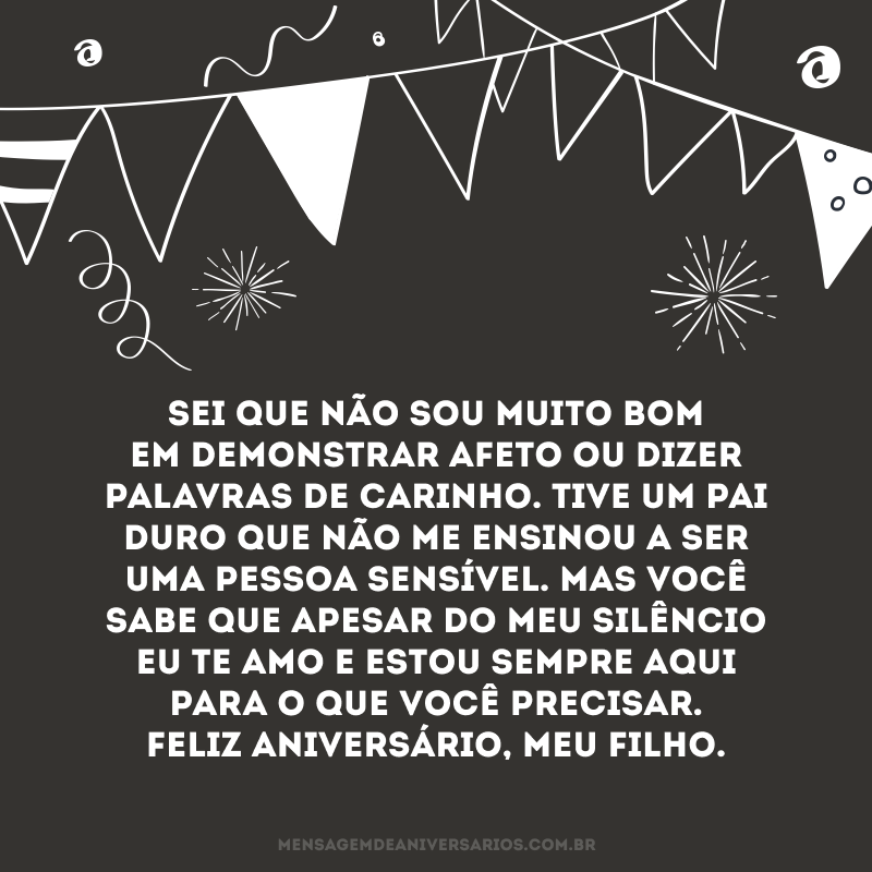 Sei que não sou muito bom em demonstrar afeto ou dizer palavras de carinho. Tive um pai duro que não me ensinou a ser uma pessoa sensível. Mas você sabe que apesar do meu silêncio eu te amo e estou sempre aqui para o que você precisar. Feliz aniversário, meu filho.