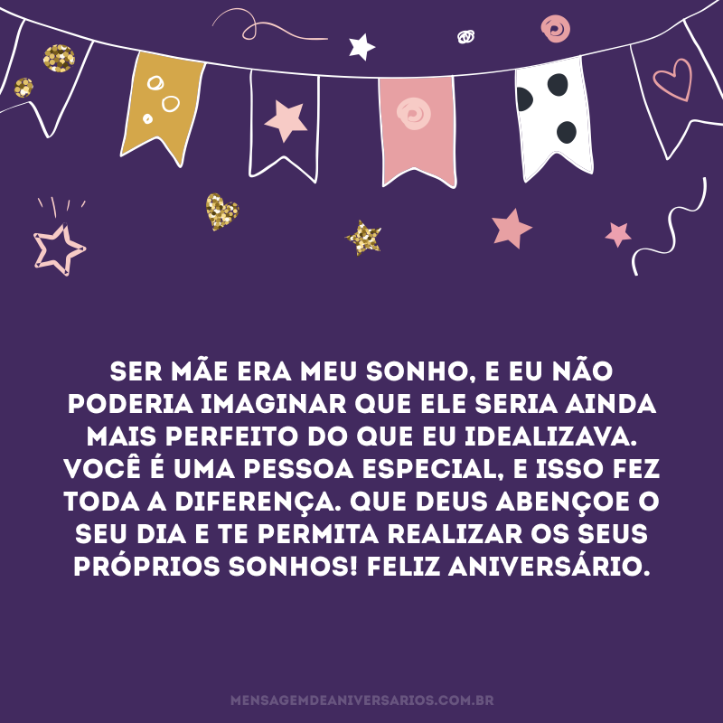 Ser mãe era meu sonho, e eu não poderia imaginar que ele seria ainda mais perfeito do que eu idealizava. Você é uma pessoa especial, e isso fez toda a diferença. Que Deus abençoe o seu dia e te permita realizar os seus próprios sonhos! Feliz aniversário.