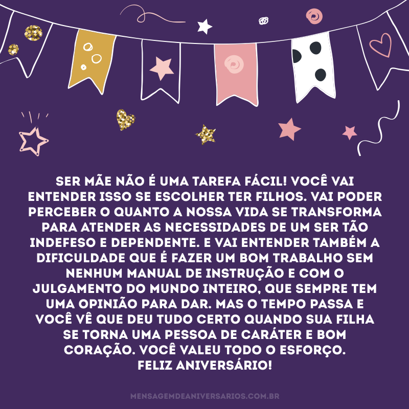 Ser mãe não é uma tarefa fácil! Você vai entender isso se escolher ter filhos. Vai poder perceber o quanto a nossa vida se transforma para atender as necessidades de um ser tão indefeso e dependente. E vai entender também a dificuldade que é fazer um bom trabalho sem nenhum manual de instrução e com o julgamento do mundo inteiro, que sempre tem uma opinião para dar. Mas o tempo passa e você vê que deu tudo certo quando sua filha se torna uma pessoa de caráter e bom coração. Você valeu todo o esforço. Feliz aniversário!