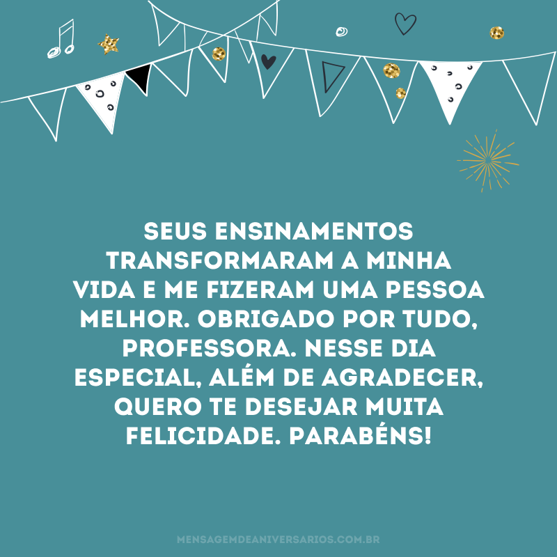 Seus ensinamentos transformaram a minha vida e me fizeram uma pessoa melhor. Obrigado por tudo, professora. Nesse dia especial, além de agradecer, quero te desejar muita felicidade. Parabéns!