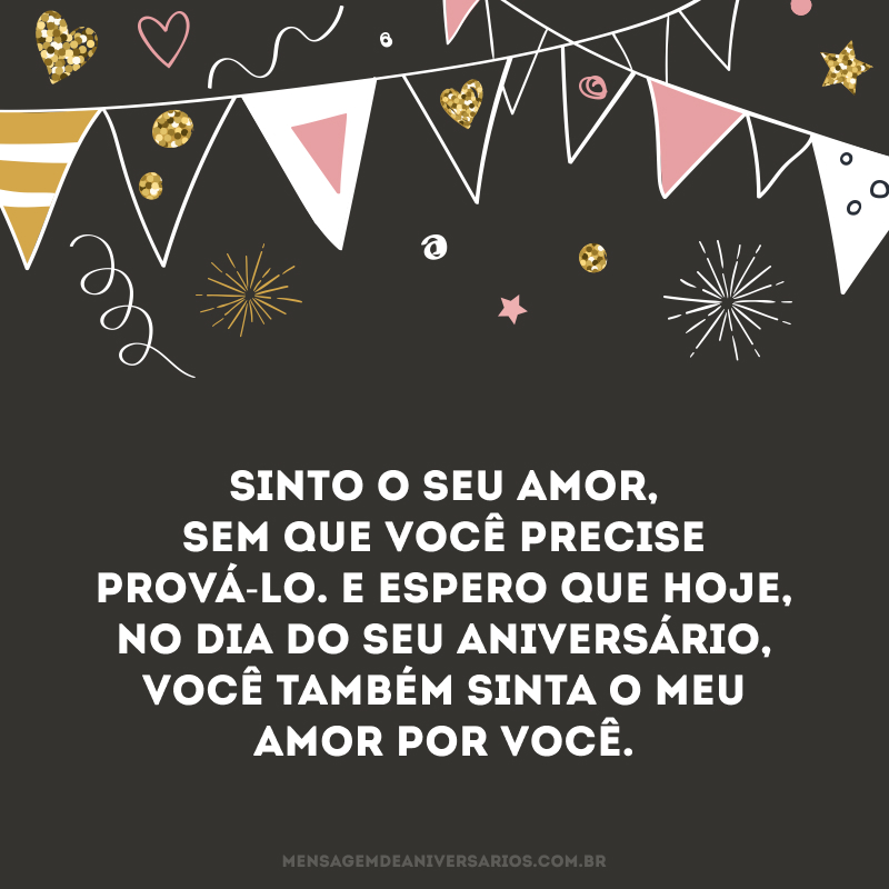 Sinto o seu amor quando você me olha e me compreende sem que eu precise dizer nada. Sinto o seu amor nas pequenas coisas que você faz, mas que me demonstram uma enorme vontade de cuidar de mim. Sinto o seu amor na liberdade que você me dá e na confiança que isso acarreta para o nosso relacionamento. Sinto o seu amor, sem que você precise prová-lo. E espero que hoje, no dia do seu aniversário, você também sinta o meu amor por você.