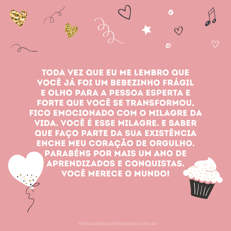 Toda vez que eu me lembro que você já foi um bebezinho frágil e olho para a pessoa esperta e forte que você se transformou, fico emocionado com o milagre da vida. Você é esse milagre. E saber que faço parte da sua existência enche meu coração de orgulho. Parabéns por mais um ano de aprendizados e conquistas. Você merece o mundo!