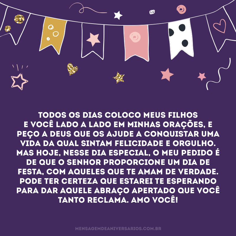 Todos os dias coloco meus filhos e você lado a lado em minhas orações, e peço a Deus que os ajude a conquistar uma vida da qual sintam felicidade e orgulho. Mas hoje, nesse dia especial, o meu pedido é de que o senhor proporcione um dia de festa, com aqueles que te amam de verdade. Pode ter certeza que estarei te esperando para dar aquele abraço apertado que você tanto reclama. Amo você!