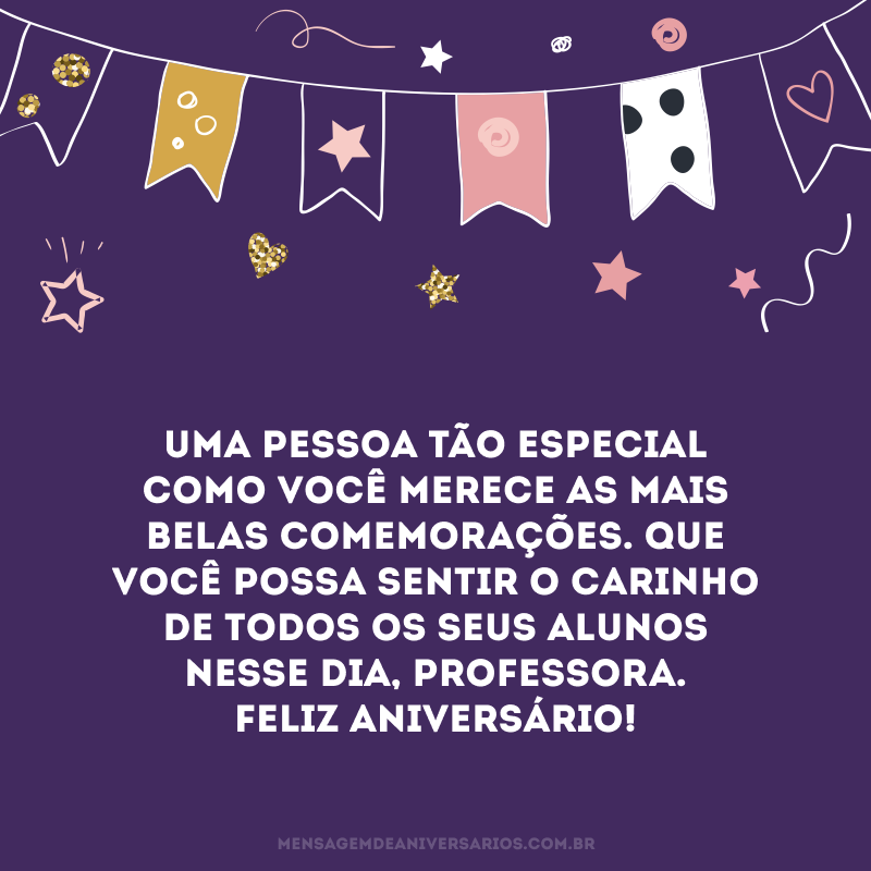 Uma pessoa tão especial como você merece as mais belas comemorações. Que você possa sentir o carinho de todos os seus alunos nesse dia, professora. Feliz aniversário!