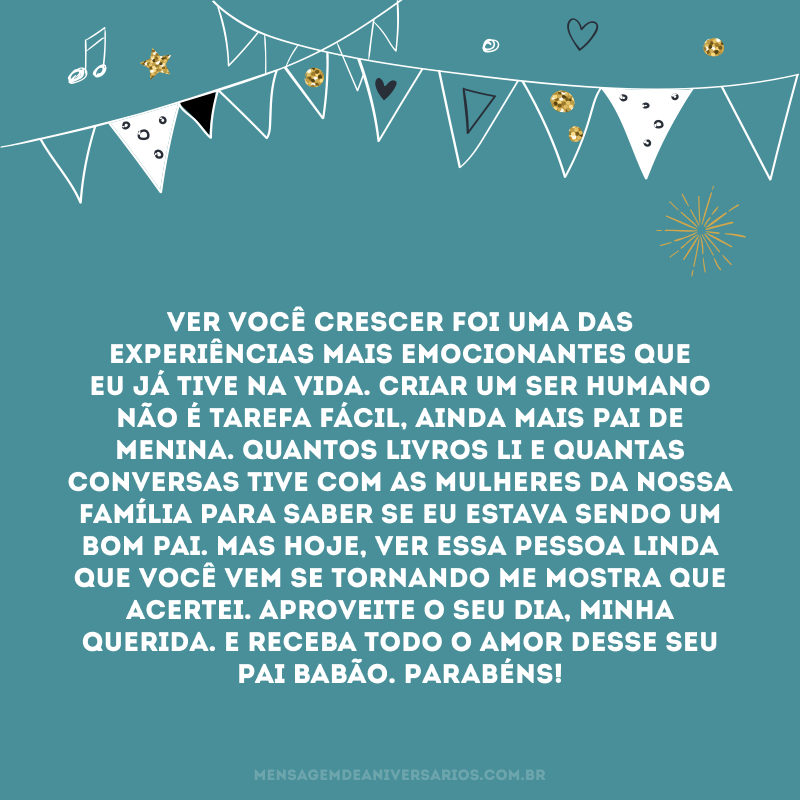 Ver você crescer foi uma das experiências mais emocionantes que eu já tive na vida. Criar um ser humano não é tarefa fácil, ainda mais pai de menina. Quantos livros li e quantas conversas tive com as mulheres da nossa família para saber se eu estava sendo um bom pai. Mas hoje, ver essa pessoa linda que você vem se tornando me mostra que acertei. Aproveite o seu dia, minha querida. E receba todo o amor desse seu pai babão. Parabéns!