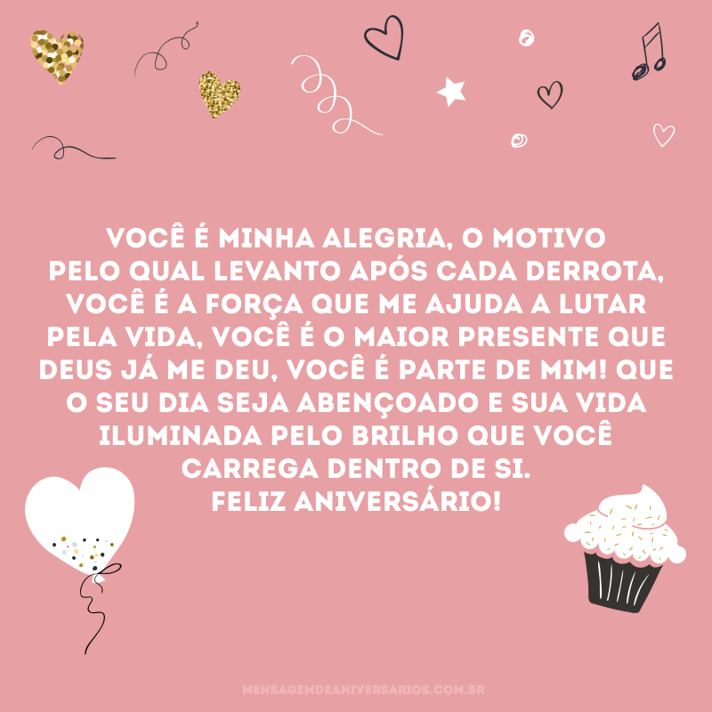 Você é minha alegria, o motivo pelo qual levanto após cada derrota, você é a força que me ajuda a lutar pela vida, você é o maior presente que Deus já me deu, você é parte de mim! Que o seu dia seja abençoado e sua vida iluminada pelo brilho que você carrega dentro de si. Feliz aniversário!